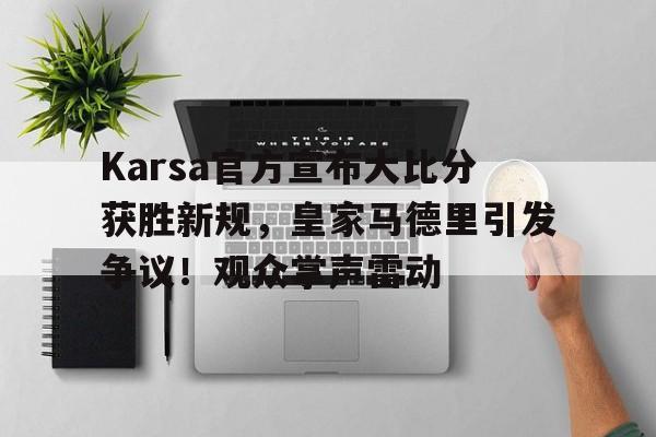 爱游戏体育网页版-Karsa官方宣布大比分获胜新规，皇家马德里引发争议！观众掌声雷动(kriskawaii实验记录)